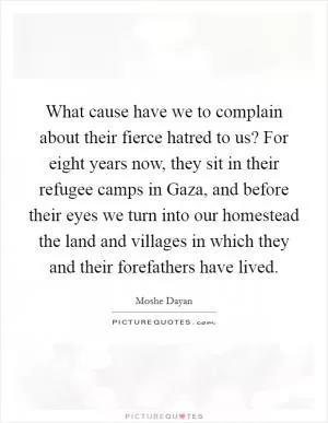 What cause have we to complain about their fierce hatred to us? For eight years now, they sit in their refugee camps in Gaza, and before their eyes we turn into our homestead the land and villages in which they and their forefathers have lived Picture Quote #1