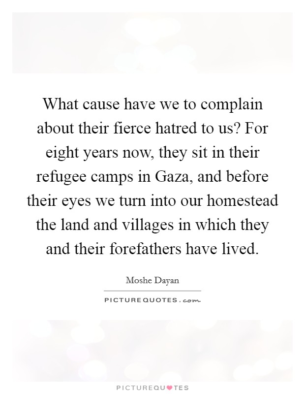 What cause have we to complain about their fierce hatred to us? For eight years now, they sit in their refugee camps in Gaza, and before their eyes we turn into our homestead the land and villages in which they and their forefathers have lived Picture Quote #1