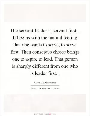 The servant-leader is servant first... It begins with the natural feeling that one wants to serve, to serve first. Then conscious choice brings one to aspire to lead. That person is sharply different from one who is leader first Picture Quote #1