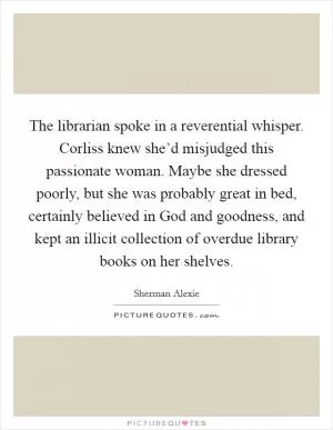 The librarian spoke in a reverential whisper. Corliss knew she’d misjudged this passionate woman. Maybe she dressed poorly, but she was probably great in bed, certainly believed in God and goodness, and kept an illicit collection of overdue library books on her shelves Picture Quote #1