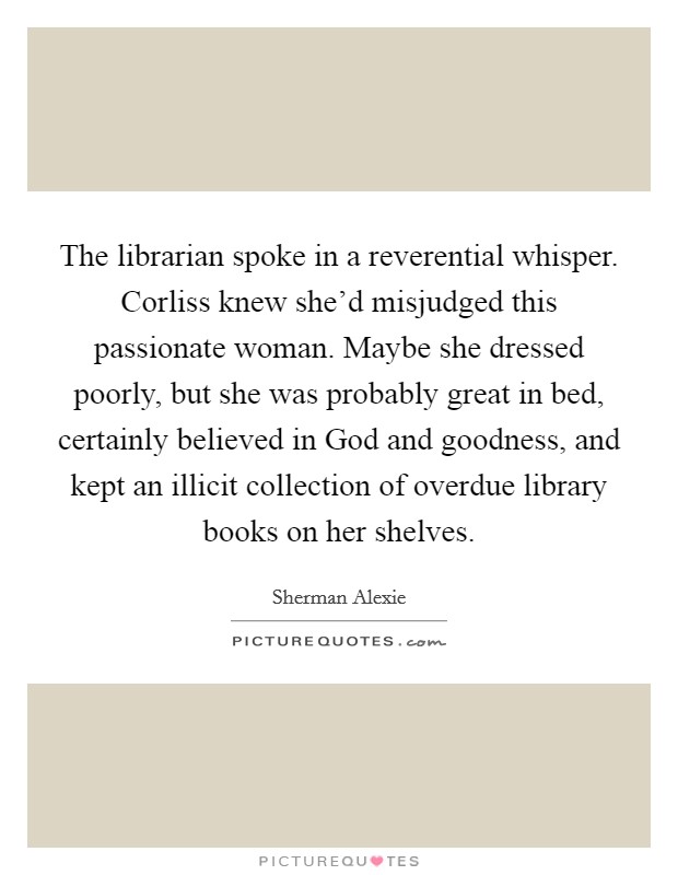 The librarian spoke in a reverential whisper. Corliss knew she'd misjudged this passionate woman. Maybe she dressed poorly, but she was probably great in bed, certainly believed in God and goodness, and kept an illicit collection of overdue library books on her shelves Picture Quote #1