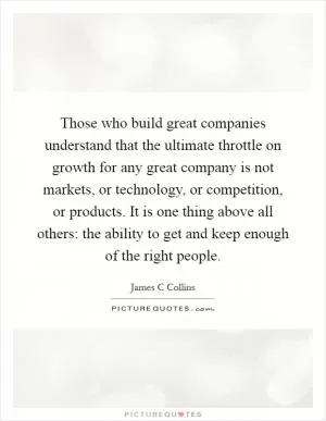 Those who build great companies understand that the ultimate throttle on growth for any great company is not markets, or technology, or competition, or products. It is one thing above all others: the ability to get and keep enough of the right people Picture Quote #1
