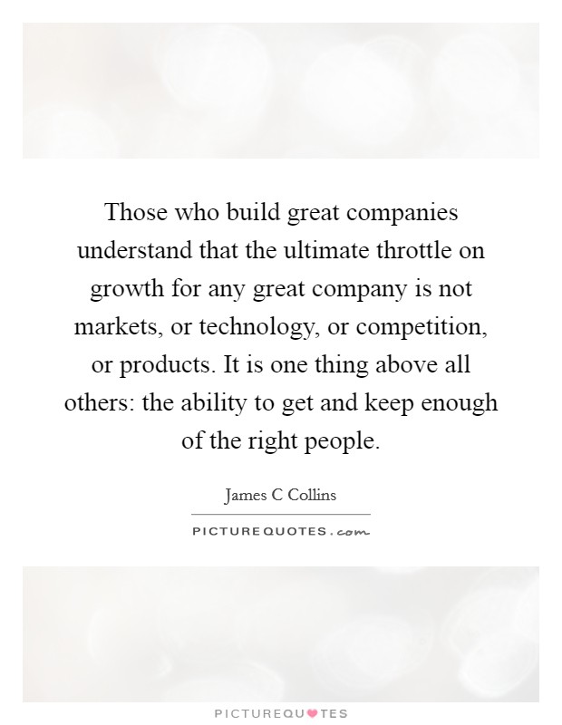 Those who build great companies understand that the ultimate throttle on growth for any great company is not markets, or technology, or competition, or products. It is one thing above all others: the ability to get and keep enough of the right people Picture Quote #1
