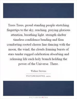Trees Trees, proud standing people stretching fingertips to the sky, reaching, praying glorious attention, breathing light. strength shelter timeless confidence bending and firm comforting rooted chorus line dancing with the moon, the wind, the clouds framing bursts of stars tender rugged celebration absorbing and releasing life each holy branch holding the power of the Universe. There Picture Quote #1