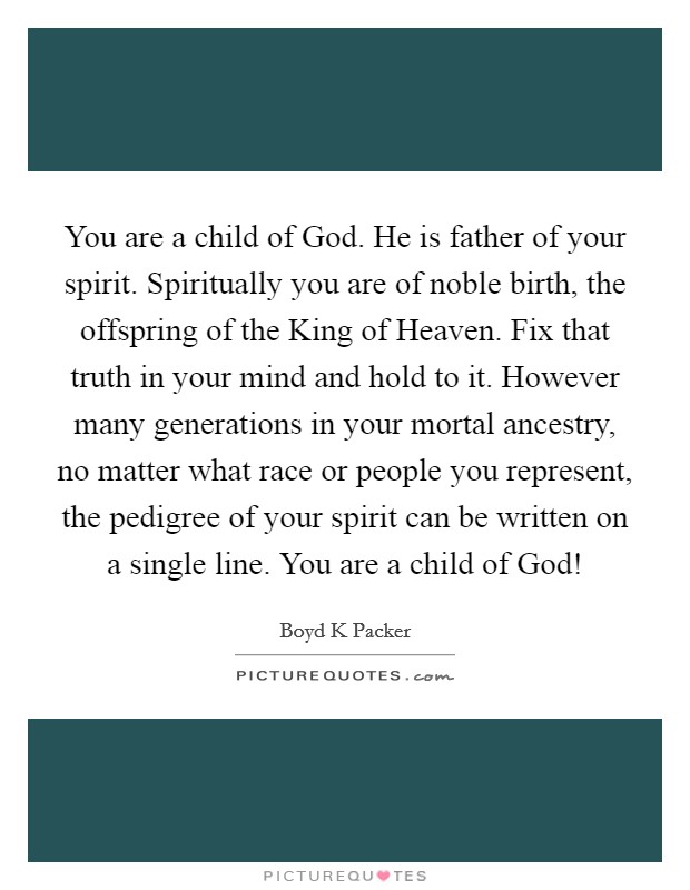 You are a child of God. He is father of your spirit. Spiritually you are of noble birth, the offspring of the King of Heaven. Fix that truth in your mind and hold to it. However many generations in your mortal ancestry, no matter what race or people you represent, the pedigree of your spirit can be written on a single line. You are a child of God! Picture Quote #1
