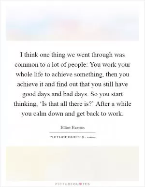 I think one thing we went through was common to a lot of people: You work your whole life to achieve something, then you achieve it and find out that you still have good days and bad days. So you start thinking, ‘Is that all there is?’ After a while you calm down and get back to work Picture Quote #1