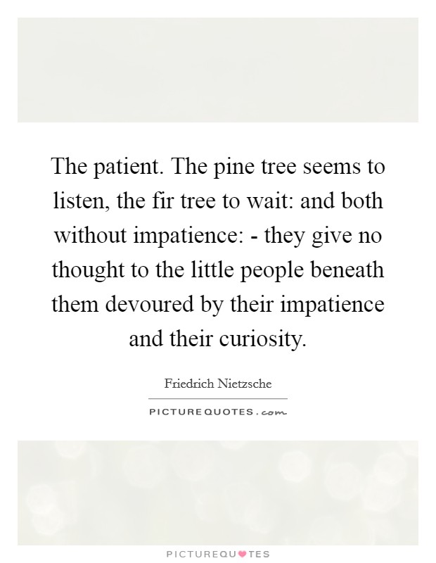 The patient. The pine tree seems to listen, the fir tree to wait: and both without impatience: - they give no thought to the little people beneath them devoured by their impatience and their curiosity Picture Quote #1