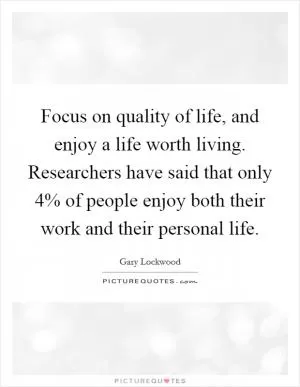 Focus on quality of life, and enjoy a life worth living. Researchers have said that only 4% of people enjoy both their work and their personal life Picture Quote #1