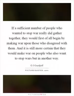 If a sufficient number of people who wanted to stop war really did gather together, they would first of all begin by making war upon those who disagreed with them. And it is still more certain that they would make war on people who also want to stop wars but in another way Picture Quote #1