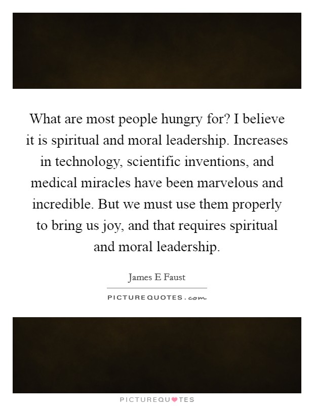 What are most people hungry for? I believe it is spiritual and moral leadership. Increases in technology, scientific inventions, and medical miracles have been marvelous and incredible. But we must use them properly to bring us joy, and that requires spiritual and moral leadership Picture Quote #1