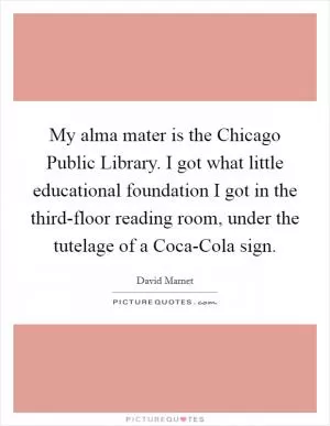 My alma mater is the Chicago Public Library. I got what little educational foundation I got in the third-floor reading room, under the tutelage of a Coca-Cola sign Picture Quote #1