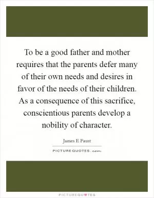 To be a good father and mother requires that the parents defer many of their own needs and desires in favor of the needs of their children. As a consequence of this sacrifice, conscientious parents develop a nobility of character Picture Quote #1