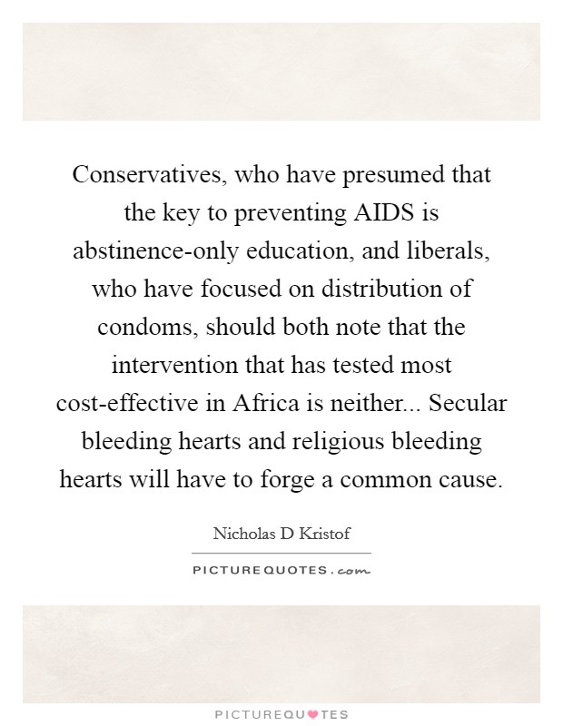 Conservatives, who have presumed that the key to preventing AIDS is abstinence-only education, and liberals, who have focused on distribution of condoms, should both note that the intervention that has tested most cost-effective in Africa is neither... Secular bleeding hearts and religious bleeding hearts will have to forge a common cause Picture Quote #1