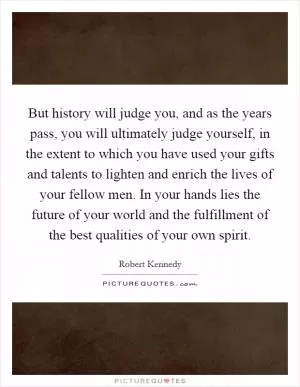 But history will judge you, and as the years pass, you will ultimately judge yourself, in the extent to which you have used your gifts and talents to lighten and enrich the lives of your fellow men. In your hands lies the future of your world and the fulfillment of the best qualities of your own spirit Picture Quote #1