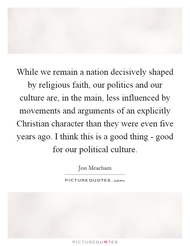 While we remain a nation decisively shaped by religious faith, our politics and our culture are, in the main, less influenced by movements and arguments of an explicitly Christian character than they were even five years ago. I think this is a good thing - good for our political culture Picture Quote #1