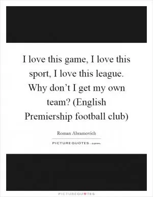 I love this game, I love this sport, I love this league. Why don’t I get my own team? (English Premiership football club) Picture Quote #1