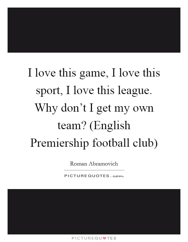 I love this game, I love this sport, I love this league. Why don’t I get my own team? (English Premiership football club) Picture Quote #1