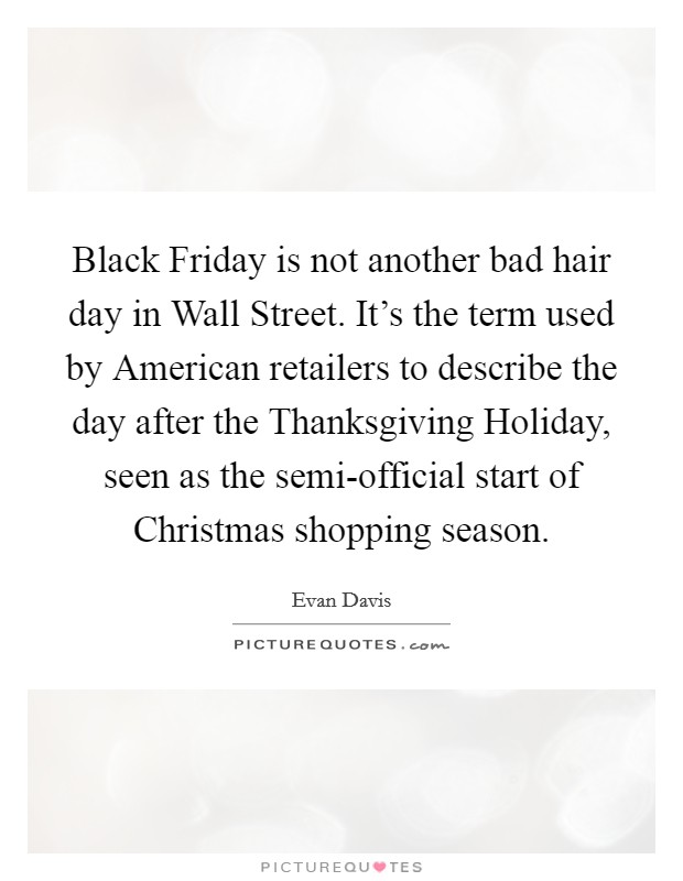 Black Friday is not another bad hair day in Wall Street. It’s the term used by American retailers to describe the day after the Thanksgiving Holiday, seen as the semi-official start of Christmas shopping season Picture Quote #1