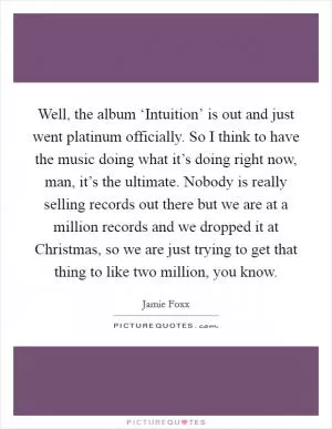 Well, the album ‘Intuition’ is out and just went platinum officially. So I think to have the music doing what it’s doing right now, man, it’s the ultimate. Nobody is really selling records out there but we are at a million records and we dropped it at Christmas, so we are just trying to get that thing to like two million, you know Picture Quote #1