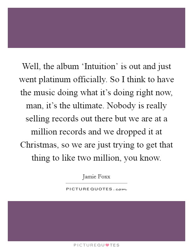 Well, the album ‘Intuition' is out and just went platinum officially. So I think to have the music doing what it's doing right now, man, it's the ultimate. Nobody is really selling records out there but we are at a million records and we dropped it at Christmas, so we are just trying to get that thing to like two million, you know Picture Quote #1