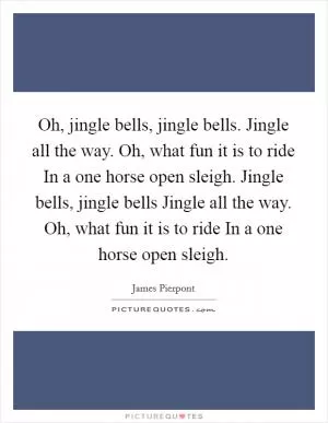 Oh, jingle bells, jingle bells. Jingle all the way. Oh, what fun it is to ride In a one horse open sleigh. Jingle bells, jingle bells Jingle all the way. Oh, what fun it is to ride In a one horse open sleigh Picture Quote #1