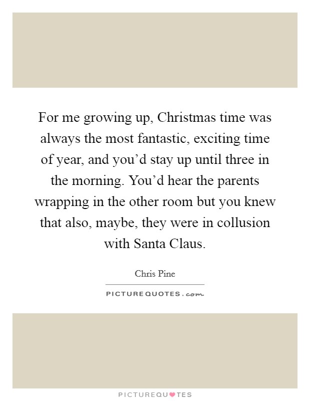 For me growing up, Christmas time was always the most fantastic, exciting time of year, and you'd stay up until three in the morning. You'd hear the parents wrapping in the other room but you knew that also, maybe, they were in collusion with Santa Claus Picture Quote #1