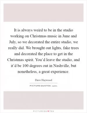 It is always weird to be in the studio working on Christmas music in June and July, so we decorated the entire studio, we really did. We brought out lights, fake trees and decorated the place to get in the Christmas spirit. You’d leave the studio, and it’d be 100 degrees out in Nashville, but nonetheless, a great experience Picture Quote #1