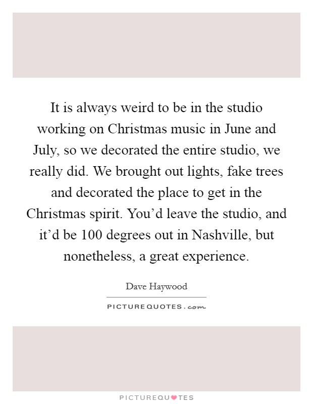 It is always weird to be in the studio working on Christmas music in June and July, so we decorated the entire studio, we really did. We brought out lights, fake trees and decorated the place to get in the Christmas spirit. You'd leave the studio, and it'd be 100 degrees out in Nashville, but nonetheless, a great experience Picture Quote #1