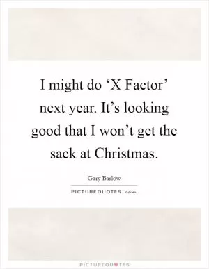 I might do ‘X Factor’ next year. It’s looking good that I won’t get the sack at Christmas Picture Quote #1