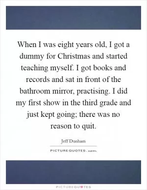 When I was eight years old, I got a dummy for Christmas and started teaching myself. I got books and records and sat in front of the bathroom mirror, practising. I did my first show in the third grade and just kept going; there was no reason to quit Picture Quote #1