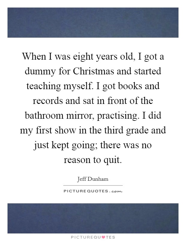 When I was eight years old, I got a dummy for Christmas and started teaching myself. I got books and records and sat in front of the bathroom mirror, practising. I did my first show in the third grade and just kept going; there was no reason to quit Picture Quote #1