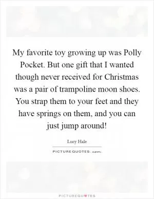 My favorite toy growing up was Polly Pocket. But one gift that I wanted though never received for Christmas was a pair of trampoline moon shoes. You strap them to your feet and they have springs on them, and you can just jump around! Picture Quote #1