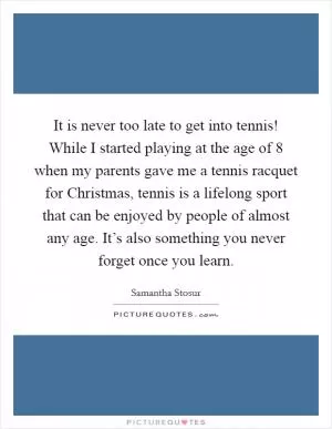 It is never too late to get into tennis! While I started playing at the age of 8 when my parents gave me a tennis racquet for Christmas, tennis is a lifelong sport that can be enjoyed by people of almost any age. It’s also something you never forget once you learn Picture Quote #1