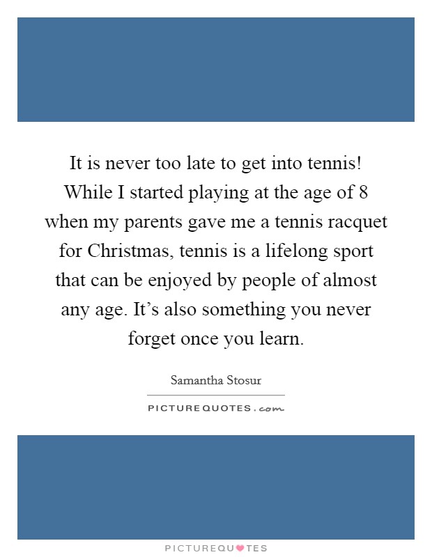 It is never too late to get into tennis! While I started playing at the age of 8 when my parents gave me a tennis racquet for Christmas, tennis is a lifelong sport that can be enjoyed by people of almost any age. It's also something you never forget once you learn Picture Quote #1