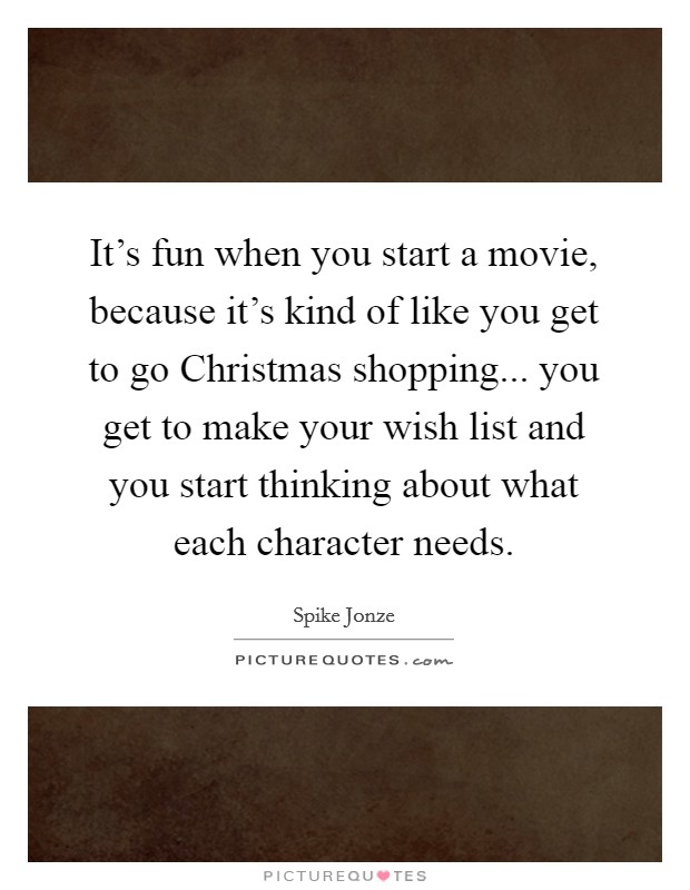It's fun when you start a movie, because it's kind of like you get to go Christmas shopping... you get to make your wish list and you start thinking about what each character needs Picture Quote #1