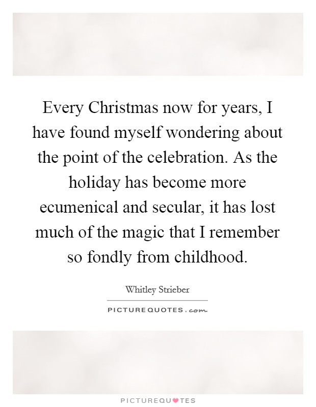 Every Christmas now for years, I have found myself wondering about the point of the celebration. As the holiday has become more ecumenical and secular, it has lost much of the magic that I remember so fondly from childhood Picture Quote #1