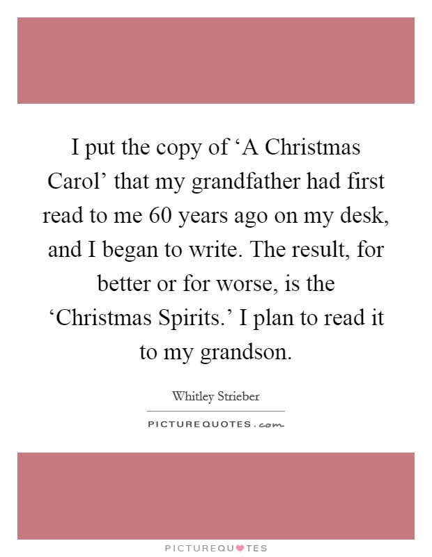 I put the copy of ‘A Christmas Carol' that my grandfather had first read to me 60 years ago on my desk, and I began to write. The result, for better or for worse, is the ‘Christmas Spirits.' I plan to read it to my grandson Picture Quote #1