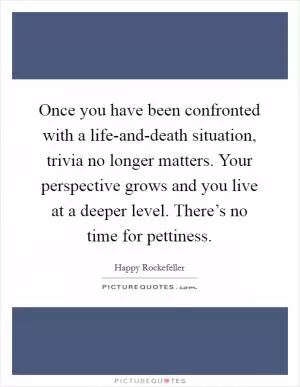 Once you have been confronted with a life-and-death situation, trivia no longer matters. Your perspective grows and you live at a deeper level. There’s no time for pettiness Picture Quote #1