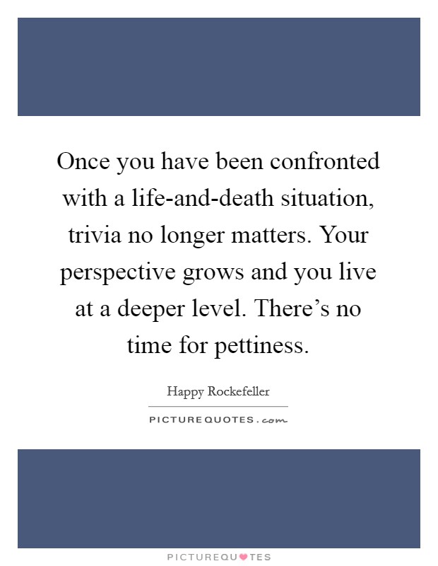 Once you have been confronted with a life-and-death situation, trivia no longer matters. Your perspective grows and you live at a deeper level. There's no time for pettiness Picture Quote #1