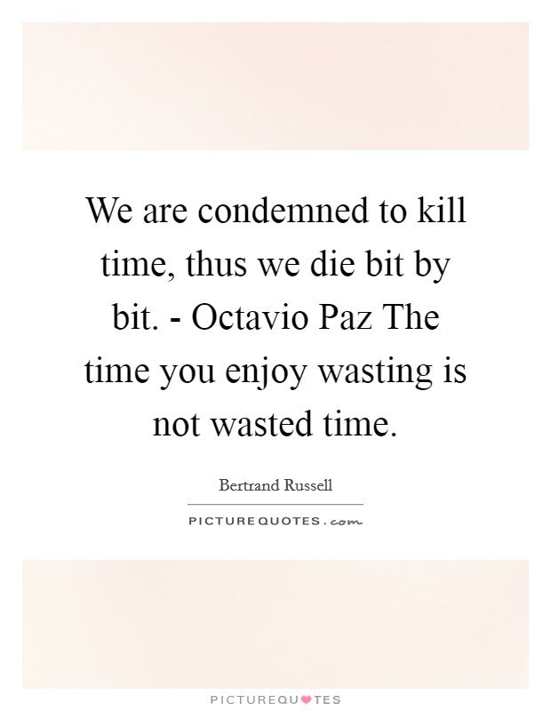 We are condemned to kill time, thus we die bit by bit. - Octavio Paz The time you enjoy wasting is not wasted time Picture Quote #1