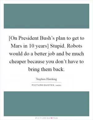[On President Bush’s plan to get to Mars in 10 years] Stupid. Robots would do a better job and be much cheaper because you don’t have to bring them back Picture Quote #1