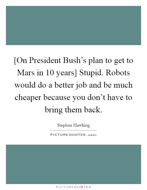 [On President Bush's plan to get to Mars in 10 years] Stupid. Robots would do a better job and be much cheaper because you don't have to bring them back Picture Quote #1