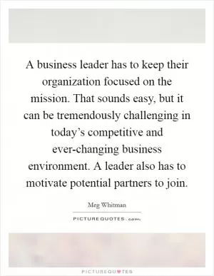 A business leader has to keep their organization focused on the mission. That sounds easy, but it can be tremendously challenging in today’s competitive and ever-changing business environment. A leader also has to motivate potential partners to join Picture Quote #1