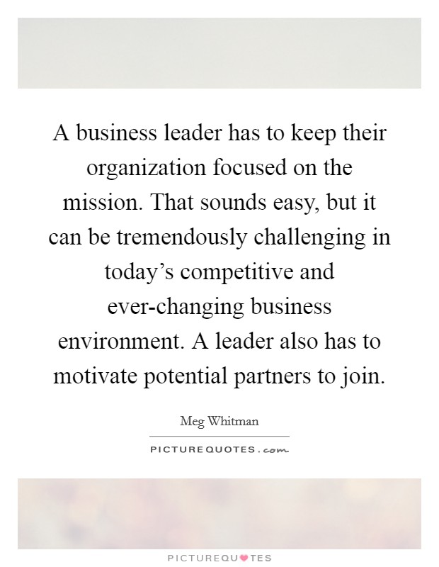 A business leader has to keep their organization focused on the mission. That sounds easy, but it can be tremendously challenging in today's competitive and ever-changing business environment. A leader also has to motivate potential partners to join Picture Quote #1