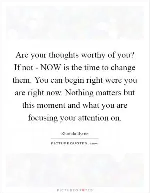Are your thoughts worthy of you? If not - NOW is the time to change them. You can begin right were you are right now. Nothing matters but this moment and what you are focusing your attention on Picture Quote #1