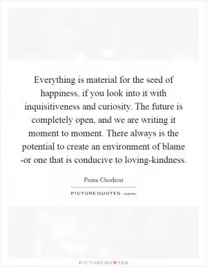 Everything is material for the seed of happiness, if you look into it with inquisitiveness and curiosity. The future is completely open, and we are writing it moment to moment. There always is the potential to create an environment of blame -or one that is conducive to loving-kindness Picture Quote #1