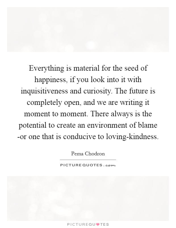 Everything is material for the seed of happiness, if you look into it with inquisitiveness and curiosity. The future is completely open, and we are writing it moment to moment. There always is the potential to create an environment of blame -or one that is conducive to loving-kindness Picture Quote #1