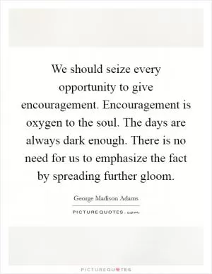 We should seize every opportunity to give encouragement. Encouragement is oxygen to the soul. The days are always dark enough. There is no need for us to emphasize the fact by spreading further gloom Picture Quote #1
