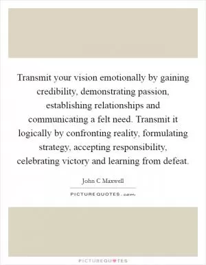Transmit your vision emotionally by gaining credibility, demonstrating passion, establishing relationships and communicating a felt need. Transmit it logically by confronting reality, formulating strategy, accepting responsibility, celebrating victory and learning from defeat Picture Quote #1