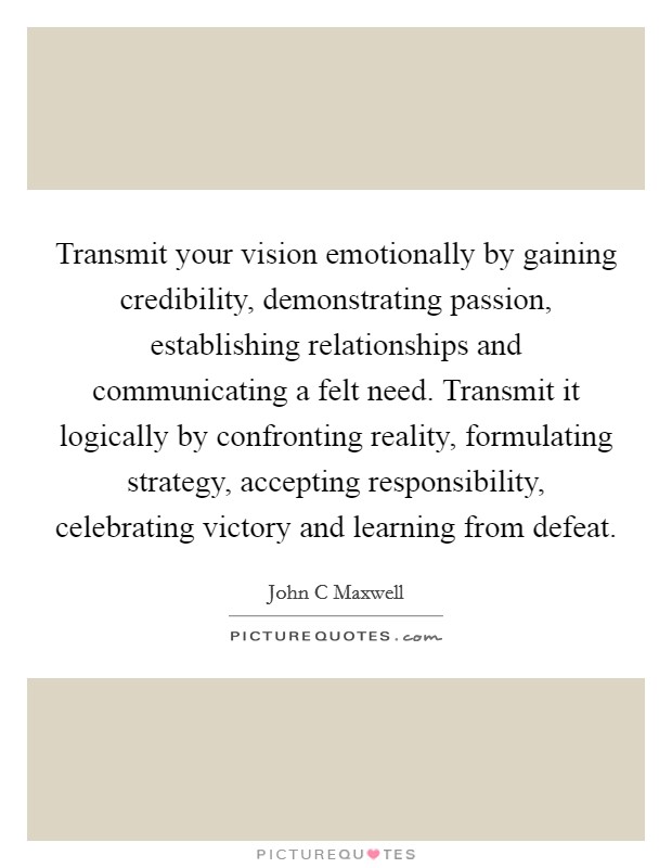 Transmit your vision emotionally by gaining credibility, demonstrating passion, establishing relationships and communicating a felt need. Transmit it logically by confronting reality, formulating strategy, accepting responsibility, celebrating victory and learning from defeat Picture Quote #1